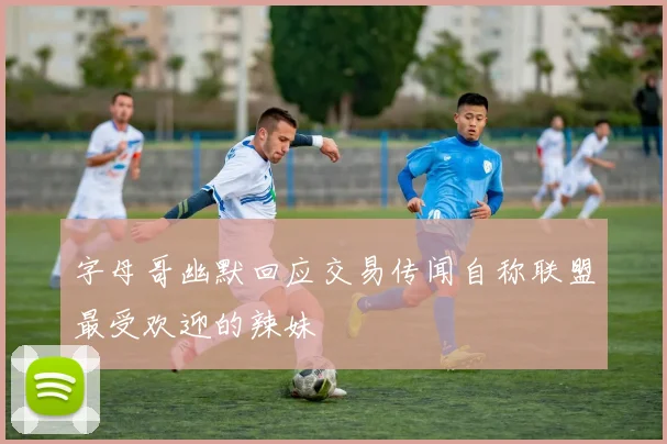 字母哥幽默回应交易传闻自称联盟最受欢迎的辣妹