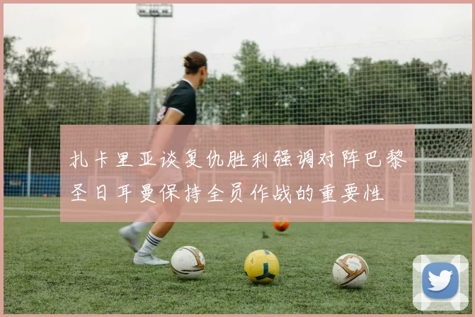 扎卡里亚谈复仇胜利强调对阵巴黎圣日耳曼保持全员作战的重要性
