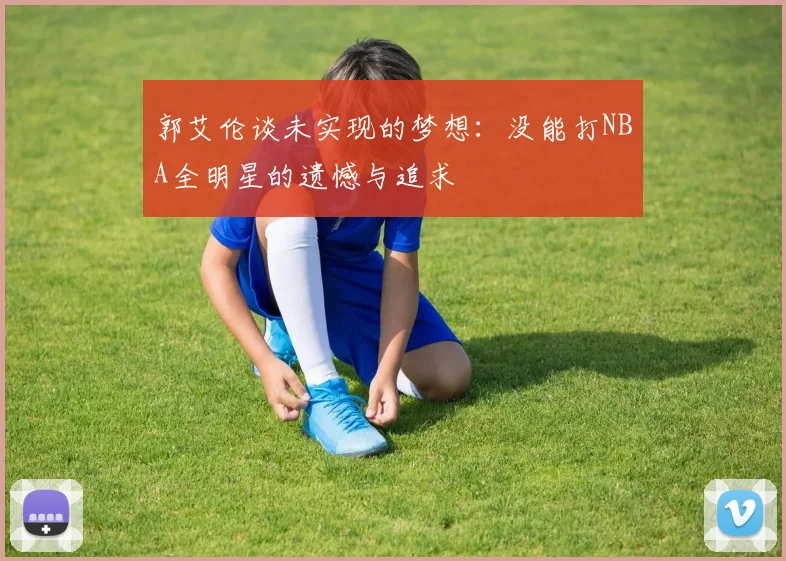 郭艾伦谈未实现的梦想：没能打NBA全明星的遗憾与追求