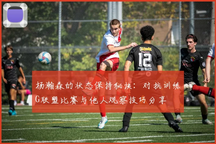 杨瀚森的状态保持秘诀：对抗训练G联盟比赛与他人观察技巧分享