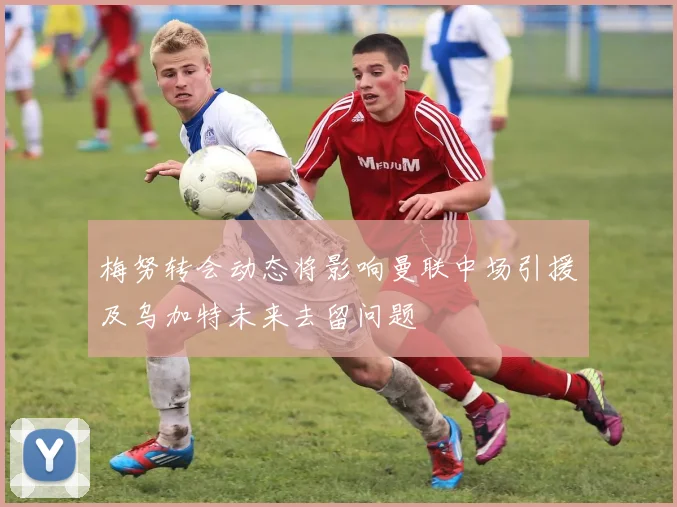 梅努转会动态将影响曼联中场引援及乌加特未来去留问题