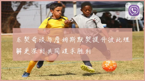 东契奇谈与詹姆斯默契提升彼此理解更深刻共同追求胜利