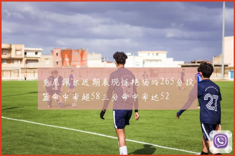 克尼佩尔近期表现惊艳场均265分投篮命中率超58三分命中率达52