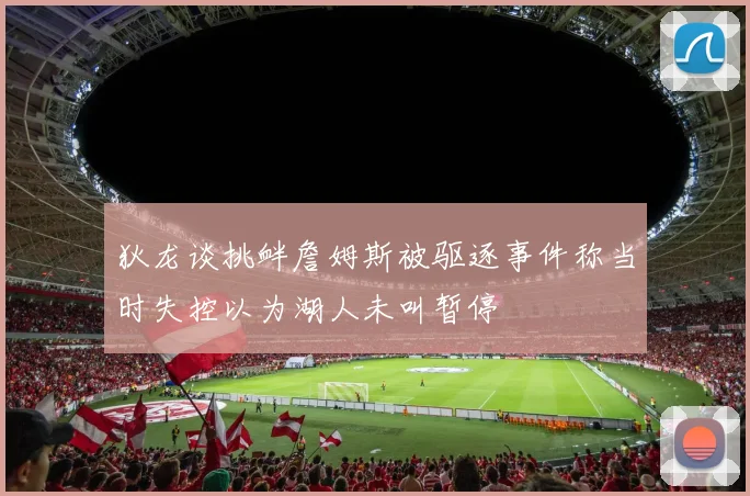 狄龙谈挑衅詹姆斯被驱逐事件称当时失控以为湖人未叫暂停