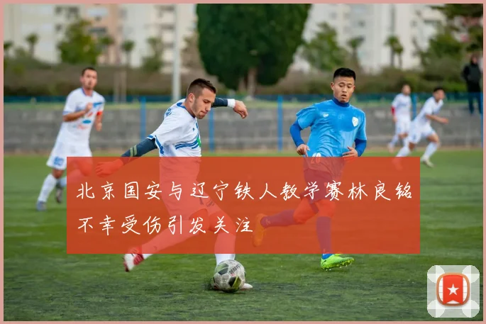 北京国安与辽宁铁人教学赛林良铭不幸受伤引发关注