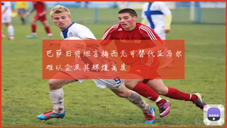 巴萨旧将坦言梅西无可替代亚马尔难以企及其辉煌高度
