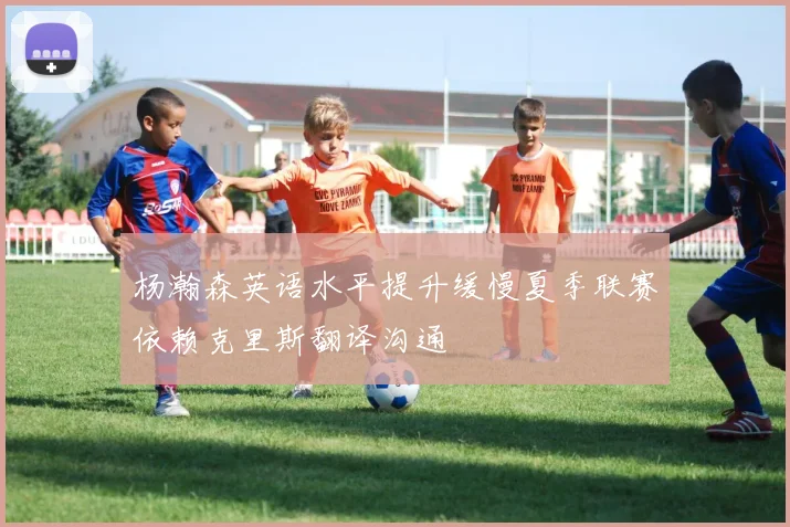 杨瀚森英语水平提升缓慢夏季联赛依赖克里斯翻译沟通