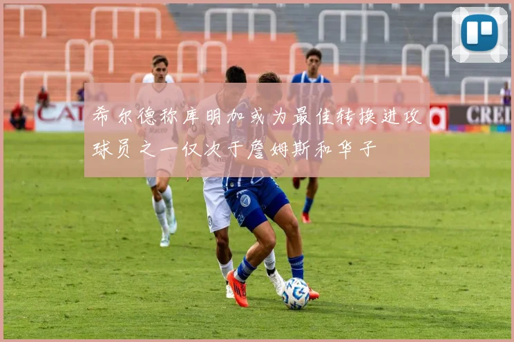 希尔德称库明加或为最佳转换进攻球员之一仅次于詹姆斯和华子